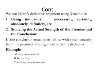 Cont..
We can identify deductive argument using 3 methods:
1. Using indicators: necessarily, certainly,
absolutely, definitely, etc.
2. Studying the Actual Strength of the Premise and
the Conclusion:
If the conclusion actual does follow with strict necessity
from the premises, the argument is clearly deductive.
Example
All dogs are mammals.
Boby is a dog.
Therefore, boby is mammal.
 
