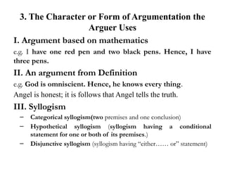 3. The Character or Form of Argumentation the
Arguer Uses
I. Argument based on mathematics
e.g. I have one red pen and two black pens. Hence, I have
three pens.
II. An argument from Definition
e.g. God is omniscient. Hence, he knows every thing.
Angel is honest; it is follows that Angel tells the truth.
III. Syllogism
– Categorical syllogism(two premises and one conclusion)
– Hypothetical syllogism (syllogism having a conditional
statement for one or both of its premises.)
– Disjunctive syllogism (syllogism having “either…… or” statement)
 