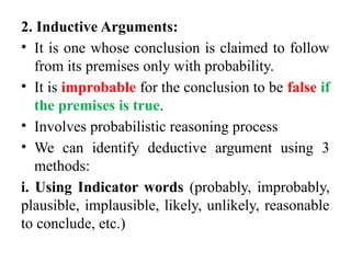 2. Inductive Arguments:
• It is one whose conclusion is claimed to follow
from its premises only with probability.
• It is improbable for the conclusion to be false if
the premises is true.
• Involves probabilistic reasoning process
• We can identify deductive argument using 3
methods:
i. Using Indicator words (probably, improbably,
plausible, implausible, likely, unlikely, reasonable
to conclude, etc.)
 