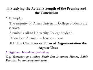 ii. Studying the Actual Strength of the Premise and
the Conclusion
• Example:
The majority of Alkan University College Students are
cleaver.
Alemitu is Alkan University College student.
Therefore, Alemitu is cleaver student.
III. The Character or Form of Argumentation the
Arguer Uses
A. Agument based on prediction:
E.g. Yesterday and today, Bahir Dar is sunny. Hence, Bahir
Dar may be sunny by tomorrow.
 