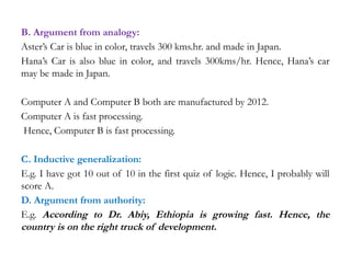 B. Argument from analogy:
Aster’s Car is blue in color, travels 300 kms.hr. and made in Japan.
Hana’s Car is also blue in color, and travels 300kms/hr. Hence, Hana’s car
may be made in Japan.
Computer A and Computer B both are manufactured by 2012.
Computer A is fast processing.
Hence, Computer B is fast processing.
C. Inductive generalization:
E.g. I have got 10 out of 10 in the first quiz of logic. Hence, I probably will
score A.
D. Argument from authority:
E.g. According to Dr. Abiy, Ethiopia is growing fast. Hence, the
country is on the right truck of development.
 
