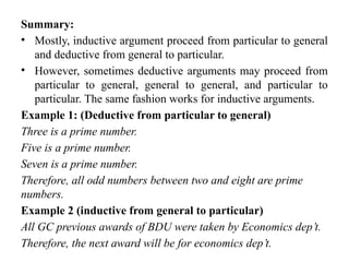 Summary:
• Mostly, inductive argument proceed from particular to general
and deductive from general to particular.
• However, sometimes deductive arguments may proceed from
particular to general, general to general, and particular to
particular. The same fashion works for inductive arguments.
Example 1: (Deductive from particular to general)
Three is a prime number.
Five is a prime number.
Seven is a prime number.
Therefore, all odd numbers between two and eight are prime
numbers.
Example 2 (inductive from general to particular)
All GC previous awards of BDU were taken by Economics dep’t.
Therefore, the next award will be for economics dep’t.
 