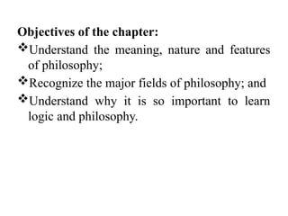 Objectives of the chapter:
Understand the meaning, nature and features
of philosophy;
Recognize the major fields of philosophy; and
Understand why it is so important to learn
logic and philosophy.
 