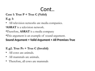 Cont..
Case 1: True P + True C (Valid)
E.g. 1:
• All television networks are media companies.
•ASRAT is a television network.
•Therefore, ASRAT is a media company
•This argument is an example of sound argument.
Sound Argument = Valid Argument + All Premises True
E.g2. True Ps + True C (Invalid)
• All cows are animals.
• All mammals are animals.
• Therefore, all cows are mammals
 