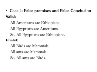 • Case 4: False premises and False Conclusion
Valid:
All Americans are Ethiopians
All Egyptians are Americans.
So, All Egyptians are Ethiopians.
Invalid:
All Birds are Mammals
All ants are Mammals
So, All ants are Birds.
 