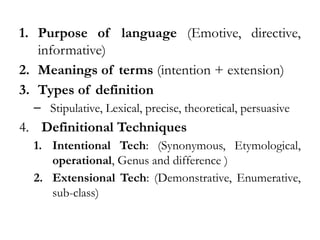 1. Purpose of language (Emotive, directive,
informative)
2. Meanings of terms (intention + extension)
3. Types of definition
– Stipulative, Lexical, precise, theoretical, persuasive
4. Definitional Techniques
1. Intentional Tech: (Synonymous, Etymological,
operational, Genus and difference )
2. Extensional Tech: (Demonstrative, Enumerative,
sub-class)
 