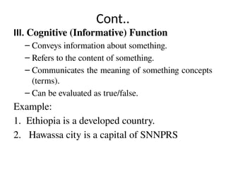 Cont..
III. Cognitive (Informative) Function
– Conveys information about something.
– Refers to the content of something.
– Communicates the meaning of something concepts
(terms).
– Can be evaluated as true/false.
Example:
1. Ethiopia is a developed country.
2. Hawassa city is a capital of SNNPRS
 