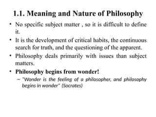 1.1. Meaning and Nature of Philosophy
• No specific subject matter , so it is difficult to define
it.
• It is the development of critical habits, the continuous
search for truth, and the questioning of the apparent.
• Philosophy deals primarily with issues than subject
matters.
• Philosophy begins from wonder!
– “Wonder is the feeling of a philosopher, and philosophy
begins in wonder” (Socrates)
 