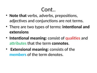 Cont..
• Note that verbs, adverbs, prepositions,
adjectives and conjunctions are not terms.
• There are two types of terms: intentional and
extensions
• Intentional meaning: consist of qualities and
attributes that the term connotes.
• Extensional meaning: consists of the
members of the term denotes.
 
