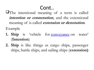 Cont..
The intentional meaning of a term is called
intention or connotation, and the extensional
meaning of is called extension or denotation.
Example
1. Ship is ‘vehicle for conveyance on water’
(Intention)
2. Ship is like things as cargo ships, passenger
ships, battle ships, and sailing ships (extension)
 