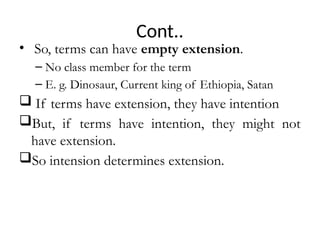 Cont..
• So, terms can have empty extension.
– No class member for the term
– E. g. Dinosaur, Current king of Ethiopia, Satan
 If terms have extension, they have intention
But, if terms have intention, they might not
have extension.
So intension determines extension.
 