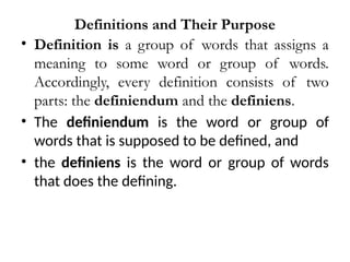 Definitions and Their Purpose
• Definition is a group of words that assigns a
meaning to some word or group of words.
Accordingly, every definition consists of two
parts: the definiendum and the definiens.
• The definiendum is the word or group of
words that is supposed to be defined, and
• the definiens is the word or group of words
that does the defining.
 