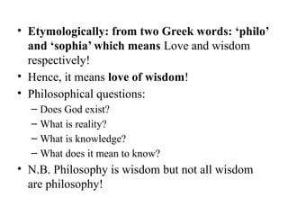 • Etymologically: from two Greek words: ‘philo’
and ‘sophia’ which means Love and wisdom
respectively!
• Hence, it means love of wisdom!
• Philosophical questions:
– Does God exist?
– What is reality?
– What is knowledge?
– What does it mean to know?
• N.B. Philosophy is wisdom but not all wisdom
are philosophy!
 