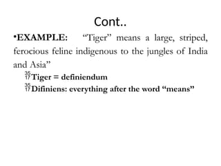 Cont..
•EXAMPLE: ‘‘Tiger” means a large, striped,
ferocious feline indigenous to the jungles of India
and Asia’’
Tiger = definiendum
Difiniens: everything after the word ‘‘means’’
 