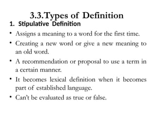 3.3.Types of Definition
1. Stipulative Definition
• Assigns a meaning to a word for the first time.
• Creating a new word or give a new meaning to
an old word.
• A recommendation or proposal to use a term in
a certain manner.
• It becomes lexical definition when it becomes
part of established language.
• Can’t be evaluated as true or false.
 