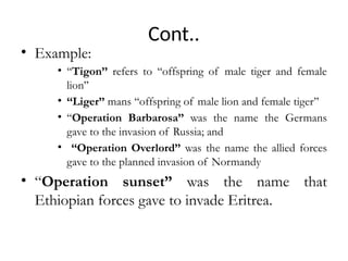 Cont..
• Example:
• ‘‘Tigon’’ refers to ‘‘offspring of male tiger and female
lion’’
• ‘‘Liger’’ mans ‘‘offspring of male lion and female tiger’’
• ‘‘Operation Barbarosa’’ was the name the Germans
gave to the invasion of Russia; and
• ‘‘Operation Overlord’’ was the name the allied forces
gave to the planned invasion of Normandy
• “Operation sunset” was the name that
Ethiopian forces gave to invade Eritrea.
 