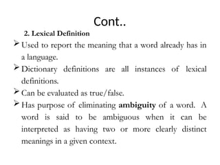 Cont..
2. Lexical Definition
Used to report the meaning that a word already has in
a language.
Dictionary definitions are all instances of lexical
definitions.
Can be evaluated as true/false.
Has purpose of eliminating ambiguity of a word. A
word is said to be ambiguous when it can be
interpreted as having two or more clearly distinct
meanings in a given context.
 
