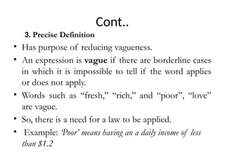 Cont..
3. Precise Definition
• Has purpose of reducing vagueness.
• An expression is vague if there are borderline cases
in which it is impossible to tell if the word applies
or does not apply.
• Words such as ‘‘fresh,’’ ‘‘rich,’’ and ‘‘poor’’, “love”
are vague.
• So, there is a need for a law to be applied.
• Example: ‘Poor’ means having an a daily income of less
than $1.2
 