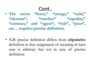 Cont..
• The terms ‘‘force,’’ ‘‘energy,’’ ‘‘acid,’’
‘‘element’’, ‘‘number’’ ‘‘equality,’’
‘‘contract,’’ and ‘‘agent”, “rich”, “poor”,
etc… requires precise definition.
• N.B: precise definition differs from stipulative
definition in that assignment of meaning in later
case is arbitrary but not in case of precise
definition.
 