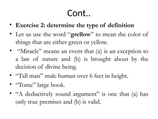 Cont..
• Exercise 2: determine the type of definition
• Let us use the word “grellow” to mean the color of
things that are either green or yellow.
• “Miracle” means an event that (a) is an exception to
a law of nature and (b) is brought about by the
decision of divine being.
• “Tall man” male human over 6 feet in height.
• “Tome” large book.
• “A deductively sound argument” is one that (a) has
only true premises and (b) is valid.
 
