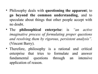 • Philosophy deals with questioning the apparent; to
go beyond the common understanding, and to
speculate about things that other people accept with
no doubt.
• The philosophical enterprise: is “an active
imaginative process of formulating proper questions
and resolving them by rigorous, persistent analysis”.
(Vincent Barry).
• Therefore, philosophy is a rational and critical
enterprise that tries to formulate and answer
fundamental questions through an intensive
application of reason.
 