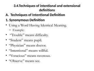 3.4.Techniques of intentional and extensional
definitions
A. Techniques of Intentional Definition
1. Synonymous Definition
• Using a Word Having Identical Meaning.
– Example:
• “Trouble” means difficulty.
• “Student” means pupil.
• ‘‘Physician’’ means doctor.
• ‘‘Intentional’’ means willful.
• ‘‘Voracious’’ means ravenous.
• ‘‘Observe’’ means see.
 