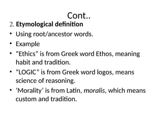 Cont..
2. Etymological definition
• Using root/ancestor words.
• Example
• “Ethics” is from Greek word Ethos, meaning
habit and tradition.
• “LOGIC” is from Greek word logos, means
science of reasoning.
• ‘Morality’ is from Latin, moralis, which means
custom and tradition.
 