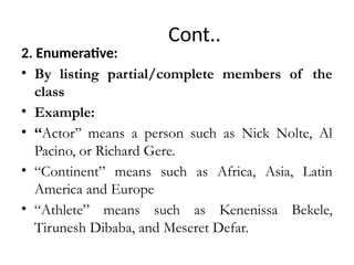 Cont..
2. Enumerative:
• By listing partial/complete members of the
class
• Example:
• ‘‘Actor’’ means a person such as Nick Nolte, Al
Pacino, or Richard Gere.
• “Continent” means such as Africa, Asia, Latin
America and Europe
• “Athlete” means such as Kenenissa Bekele,
Tirunesh Dibaba, and Meseret Defar.
 