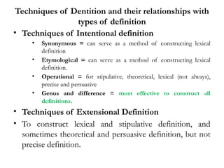 Techniques of Dentition and their relationships with
types of definition
• Techniques of Intentional definition
• Synonymous = can serve as a method of constructing lexical
definition
• Etymological = can serve as a method of constructing lexical
definition.
• Operational = for stipulative, theoretical, lexical (not always),
precise and persuasive
• Genus and difference = most effective to construct all
definitions.
• Techniques of Extensional Definition
• To construct lexical and stipulative definition, and
sometimes theoretical and persuasive definition, but not
precise definition.
 