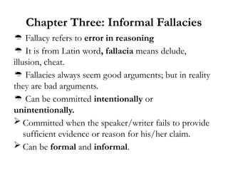 Chapter Three: Informal Fallacies
 Fallacy refers to error in reasoning
 It is from Latin word, fallacia means delude,
illusion, cheat.
 Fallacies always seem good arguments; but in reality
they are bad arguments.
 Can be committed intentionally or
unintentionally.
 Committed when the speaker/writer fails to provide
sufficient evidence or reason for his/her claim.
 Can be formal and informal.
 