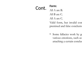 Cont.
Form:
All A are B.
All B are C.
All A are C.
Valid form, but invalid con
premised and false conclusio
• Some fallacies work by ge
various emotions, such as
attaching a certain conclus
 