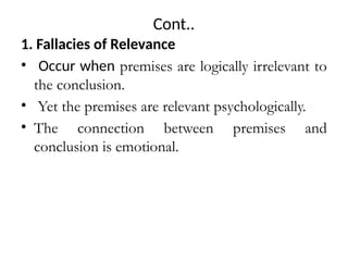 Cont..
1. Fallacies of Relevance
• Occur when premises are logically irrelevant to
the conclusion.
• Yet the premises are relevant psychologically.
• The connection between premises and
conclusion is emotional.
 