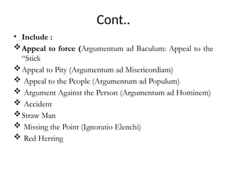 Cont..
• Include :
Appeal to force (Argumentum ad Baculum: Appeal to the
“Stick
Appeal to Pity (Argumentum ad Misericordiam)
 Appeal to the People (Argumentum ad Populum)
 Argument Against the Person (Argumentum ad Hominem)
 Accident
Straw Man
 Missing the Point (Ignoratio Elenchi)
 Red Herring
 
