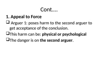 Cont.…
1. Appeal to Force
 Arguer 1: poses harm to the second arguer to
get acceptance of the conclusion.
This harm can be: physical or psychological
The danger is on the second arguer.
 