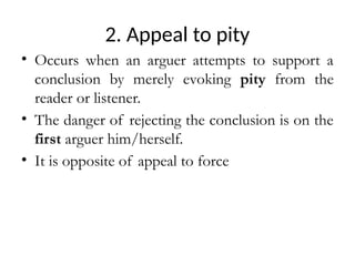 2. Appeal to pity
• Occurs when an arguer attempts to support a
conclusion by merely evoking pity from the
reader or listener.
• The danger of rejecting the conclusion is on the
first arguer him/herself.
• It is opposite of appeal to force
 