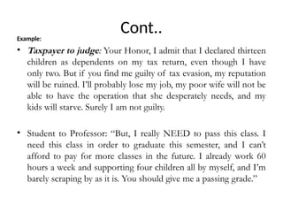 Cont..
Example:
• Taxpayer to judge: Your Honor, I admit that I declared thirteen
children as dependents on my tax return, even though I have
only two. But if you find me guilty of tax evasion, my reputation
will be ruined. I’ll probably lose my job, my poor wife will not be
able to have the operation that she desperately needs, and my
kids will starve. Surely I am not guilty.
• Student to Professor: “But, I really NEED to pass this class. I
need this class in order to graduate this semester, and I can’t
afford to pay for more classes in the future. I already work 60
hours a week and supporting four children all by myself, and I’m
barely scraping by as it is. You should give me a passing grade.”
 