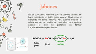 Jabones
Es el compuesto químico que se obtiene cuando se
hace reaccionar un ácido graso con un álcali como el
hidróxido de sodio (NaOH). Así, cuando durante la
refinación de un aceite se neutraliza para quitarle
acidez, lo que se pretende es formar
los jabones correspondientes.
 