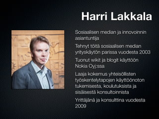 Harri Lakkala
Sosiaalisen median ja innovoinnin
asiantuntija
Tehnyt töitä sosiaalisen median
yrityskäytön parissa vuodesta 2003
Tuonut wikit ja blogit käyttöön
Nokia Oyj:ssa
Laaja kokemus yhteisöllisten
työskentelytapojen käyttöönoton
tukemisesta, koulutuksista ja
sisäisestä konsultoinnista
Yrittäjänä ja konsulttina vuodesta
2009
 