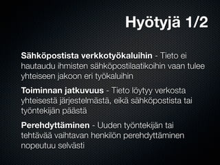 Hyötyjä 1/2

Sähköpostista verkkotyökaluihin - Tieto ei
hautaudu ihmisten sähköpostilaatikoihin vaan tulee
yhteiseen jakoon eri työkaluihin
Toiminnan jatkuvuus - Tieto löytyy verkosta
yhteisestä järjestelmästä, eikä sähköpostista tai
työntekijän päästä
Perehdyttäminen - Uuden työntekijän tai
tehtävää vaihtavan henkilön perehdyttäminen
nopeutuu selvästi
 