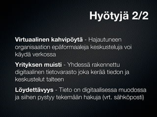 Hyötyjä 2/2

Virtuaalinen kahvipöytä - Hajautuneen
organisaation epäformaaleja keskusteluja voi
käydä verkossa
Yrityksen muisti - Yhdessä rakennettu
digitaalinen tietovarasto joka kerää tiedon ja
keskustelut talteen
Löydettävyys - Tieto on digitaalisessa muodossa
ja siihen pystyy tekemään hakuja (vrt. sähköposti)
 