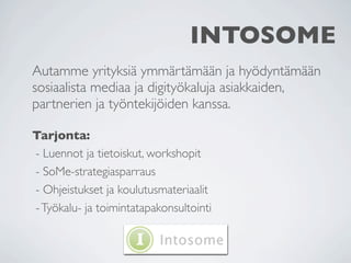 INTOSOME
Autamme yrityksiä ymmärtämään ja hyödyntämään
sosiaalista mediaa ja digityökaluja asiakkaiden,
partnerien ja työntekijöiden kanssa.

Tarjonta:
- Luennot ja tietoiskut, workshopit
- SoMe-strategiasparraus
- Ohjeistukset ja koulutusmateriaalit
- Työkalu- ja toimintatapakonsultointi
 