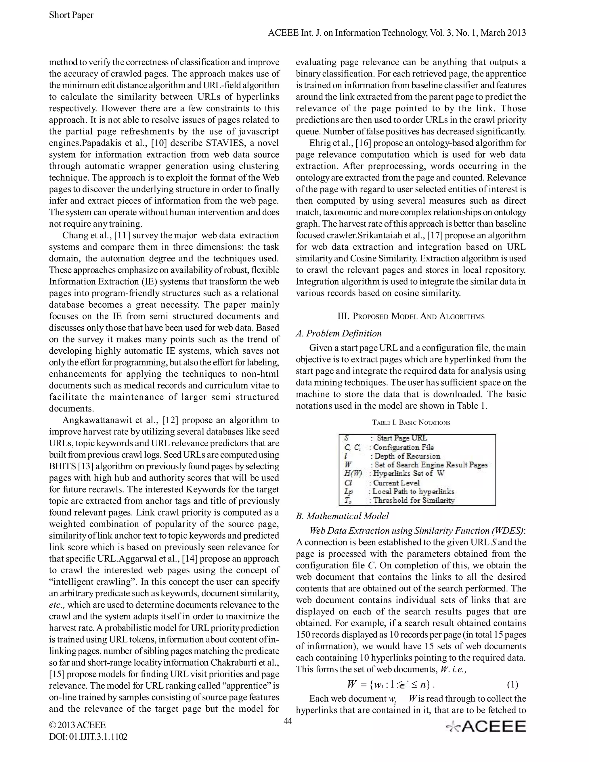 Short Paper
                                                              ACEEE Int. J. on Information Technology, Vol. 3, No. 1, March 2013


method to verify the correctness of classification and improve            evaluating page relevance can be anything that outputs a
the accuracy of crawled pages. The approach makes use of                  binary classification. For each retrieved page, the apprentice
the minimum edit distance algorithm and URL-field algorithm               is trained on information from baseline classifier and features
to calculate the similarity between URLs of hyperlinks                    around the link extracted from the parent page to predict the
respectively. However there are a few constraints to this                 relevance of the page pointed to by the link. Those
approach. It is not able to resolve issues of pages related to            predictions are then used to order URLs in the crawl priority
the partial page refreshments by the use of javascript                    queue. Number of false positives has decreased significantly.
engines.Papadakis et al., [10] describe STAVIES, a novel                       Ehrig et al., [16] propose an ontology-based algorithm for
system for information extraction from web data source                    page relevance computation which is used for web data
through automatic wrapper generation using clustering                     extraction. After preprocessing, words occurring in the
technique. The approach is to exploit the format of the Web               ontology are extracted from the page and counted. Relevance
pages to discover the underlying structure in order to finally            of the page with regard to user selected entities of interest is
infer and extract pieces of information from the web page.                then computed by using several measures such as direct
The system can operate without human intervention and does                match, taxonomic and more complex relationships on ontology
not require any training.                                                 graph. The harvest rate of this approach is better than baseline
     Chang et al., [11] survey the major web data extraction              focused crawler.Srikantaiah et al., [17] propose an algorithm
systems and compare them in three dimensions: the task                    for web data extraction and integration based on URL
domain, the automation degree and the techniques used.                    similarity and Cosine Similarity. Extraction algorithm is used
These approaches emphasize on availability of robust, flexible            to crawl the relevant pages and stores in local repository.
Information Extraction (IE) systems that transform the web                Integration algorithm is used to integrate the similar data in
pages into program-friendly structures such as a relational               various records based on cosine similarity.
database becomes a great necessity. The paper mainly
focuses on the IE from semi structured documents and                                 III. PROPOSED MODEL AND ALGORITHMS
discusses only those that have been used for web data. Based
                                                                          A. Problem Definition
on the survey it makes many points such as the trend of
developing highly automatic IE systems, which saves not                       Given a start page URL and a configuration file, the main
only the effort for programming, but also the effort for labeling,        objective is to extract pages which are hyperlinked from the
enhancements for applying the techniques to non-html                      start page and integrate the required data for analysis using
documents such as medical records and curriculum vitae to                 data mining techniques. The user has sufficient space on the
facilitate the maintenance of larger semi structured                      machine to store the data that is downloaded. The basic
documents.                                                                notations used in the model are shown in Table 1.
     Angkawattanawit et al., [12] propose an algorithm to                                      TABLE I. BASIC N OTATIONS
improve harvest rate by utilizing several databases like seed
URLs, topic keywords and URL relevance predictors that are
built from previous crawl logs. Seed URLs are computed using
BHITS [13] algorithm on previously found pages by selecting
pages with high hub and authority scores that will be used
for future recrawls. The interested Keywords for the target
topic are extracted from anchor tags and title of previously
found relevant pages. Link crawl priority is computed as a                B. Mathematical Model
weighted combination of popularity of the source page,
similarity of link anchor text to topic keywords and predicted                Web Data Extraction using Similarity Function (WDES):
link score which is based on previously seen relevance for                A connection is been established to the given URL S and the
that specific URL.Aggarwal et al., [14] propose an approach               page is processed with the parameters obtained from the
to crawl the interested web pages using the concept of                    configuration file C. On completion of this, we obtain the
“intelligent crawling”. In this concept the user can specify              web document that contains the links to all the desired
an arbitrary predicate such as keywords, document similarity,             contents that are obtained out of the search performed. The
etc., which are used to determine documents relevance to the              web document contains individual sets of links that are
crawl and the system adapts itself in order to maximize the               displayed on each of the search results pages that are
harvest rate. A probabilistic model for URL priority prediction           obtained. For example, if a search result obtained contains
                                                                          150 records displayed as 10 records per page (in total 15 pages
is trained using URL tokens, information about content of in-
                                                                          of information), we would have 15 sets of web documents
linking pages, number of sibling pages matching the predicate
                                                                          each containing 10 hyperlinks pointing to the required data.
so far and short-range locality information Chakrabarti et al.,
                                                                          This forms the set of web documents, W. i.e.,
[15] propose models for finding URL visit priorities and page
relevance. The model for URL ranking called “apprentice” is                             W  {wi : 1  i  n} .                     (1)
on-line trained by samples consisting of source page features                Each web document wi W is read through to collect the
and the relevance of the target page but the model for                    hyperlinks that are contained in it, that are to be fetched to
© 2013 ACEEE                                                         44
DOI: 01.IJIT.3.1.1102
 