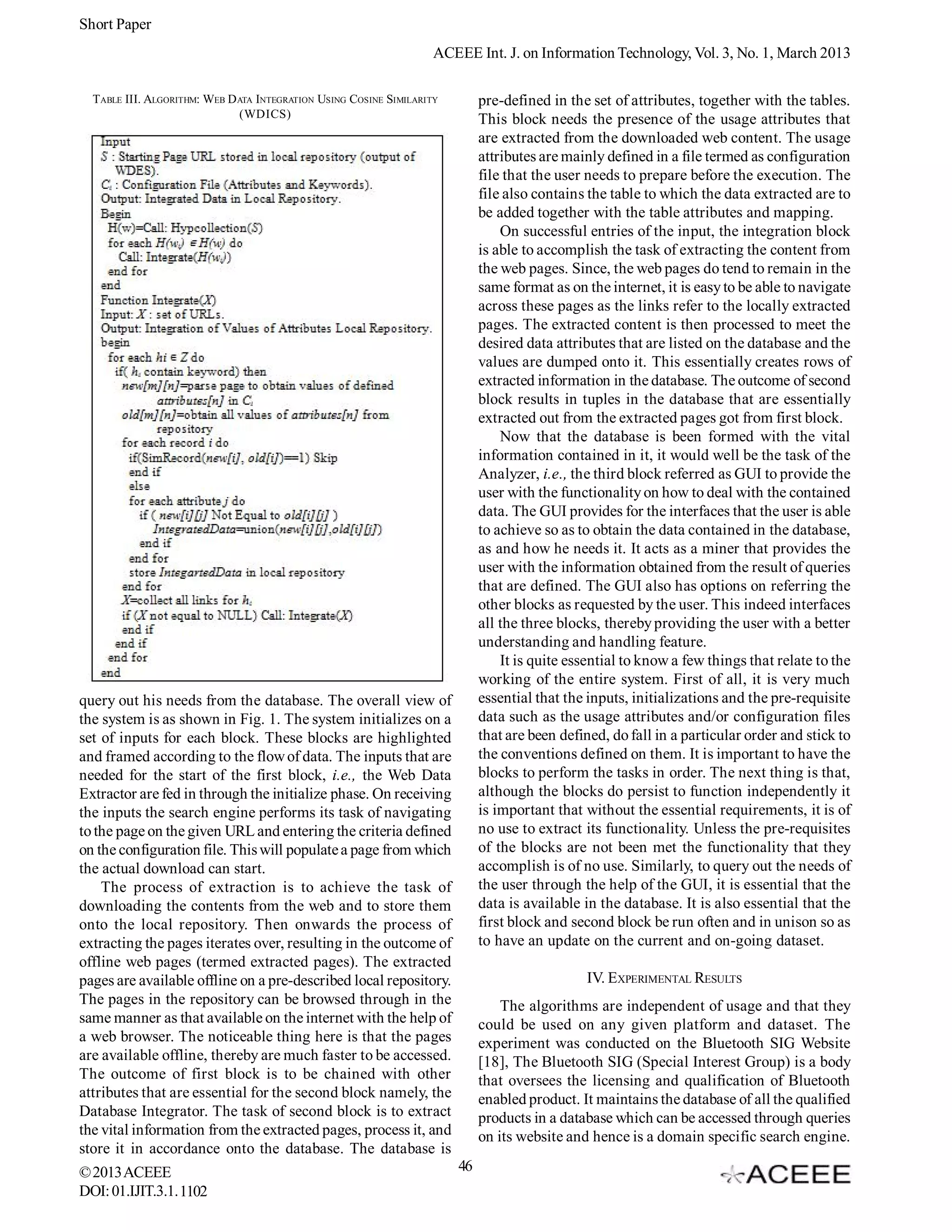 Short Paper
                                                                    ACEEE Int. J. on Information Technology, Vol. 3, No. 1, March 2013

  TABLE III. ALGORITHM: WEB D ATA INTEGRATION USING COSINE SIMILARITY        pre-defined in the set of attributes, together with the tables.
                              (WDICS)                                        This block needs the presence of the usage attributes that
                                                                             are extracted from the downloaded web content. The usage
                                                                             attributes are mainly defined in a file termed as configuration
                                                                             file that the user needs to prepare before the execution. The
                                                                             file also contains the table to which the data extracted are to
                                                                             be added together with the table attributes and mapping.
                                                                                 On successful entries of the input, the integration block
                                                                             is able to accomplish the task of extracting the content from
                                                                             the web pages. Since, the web pages do tend to remain in the
                                                                             same format as on the internet, it is easy to be able to navigate
                                                                             across these pages as the links refer to the locally extracted
                                                                             pages. The extracted content is then processed to meet the
                                                                             desired data attributes that are listed on the database and the
                                                                             values are dumped onto it. This essentially creates rows of
                                                                             extracted information in the database. The outcome of second
                                                                             block results in tuples in the database that are essentially
                                                                             extracted out from the extracted pages got from first block.
                                                                                 Now that the database is been formed with the vital
                                                                             information contained in it, it would well be the task of the
                                                                             Analyzer, i.e., the third block referred as GUI to provide the
                                                                             user with the functionality on how to deal with the contained
                                                                             data. The GUI provides for the interfaces that the user is able
                                                                             to achieve so as to obtain the data contained in the database,
                                                                             as and how he needs it. It acts as a miner that provides the
                                                                             user with the information obtained from the result of queries
                                                                             that are defined. The GUI also has options on referring the
                                                                             other blocks as requested by the user. This indeed interfaces
                                                                             all the three blocks, thereby providing the user with a better
                                                                             understanding and handling feature.
                                                                                 It is quite essential to know a few things that relate to the
                                                                             working of the entire system. First of all, it is very much
query out his needs from the database. The overall view of                   essential that the inputs, initializations and the pre-requisite
the system is as shown in Fig. 1. The system initializes on a                data such as the usage attributes and/or configuration files
set of inputs for each block. These blocks are highlighted                   that are been defined, do fall in a particular order and stick to
and framed according to the flow of data. The inputs that are                the conventions defined on them. It is important to have the
needed for the start of the first block, i.e., the Web Data                  blocks to perform the tasks in order. The next thing is that,
Extractor are fed in through the initialize phase. On receiving              although the blocks do persist to function independently it
the inputs the search engine performs its task of navigating                 is important that without the essential requirements, it is of
to the page on the given URL and entering the criteria defined               no use to extract its functionality. Unless the pre-requisites
on the configuration file. This will populate a page from which              of the blocks are not been met the functionality that they
the actual download can start.                                               accomplish is of no use. Similarly, to query out the needs of
    The process of extraction is to achieve the task of                      the user through the help of the GUI, it is essential that the
downloading the contents from the web and to store them                      data is available in the database. It is also essential that the
onto the local repository. Then onwards the process of                       first block and second block be run often and in unison so as
extracting the pages iterates over, resulting in the outcome of              to have an update on the current and on-going dataset.
offline web pages (termed extracted pages). The extracted
pages are available offline on a pre-described local repository.                               IV. EXPERIMENTAL RESULTS
The pages in the repository can be browsed through in the                        The algorithms are independent of usage and that they
same manner as that available on the internet with the help of               could be used on any given platform and dataset. The
a web browser. The noticeable thing here is that the pages                   experiment was conducted on the Bluetooth SIG Website
are available offline, thereby are much faster to be accessed.               [18], The Bluetooth SIG (Special Interest Group) is a body
The outcome of first block is to be chained with other                       that oversees the licensing and qualification of Bluetooth
attributes that are essential for the second block namely, the               enabled product. It maintains the database of all the qualified
Database Integrator. The task of second block is to extract                  products in a database which can be accessed through queries
the vital information from the extracted pages, process it, and              on its website and hence is a domain specific search engine.
store it in accordance onto the database. The database is
© 2013 ACEEE                                                            46
DOI: 01.IJIT.3.1. 1102
 