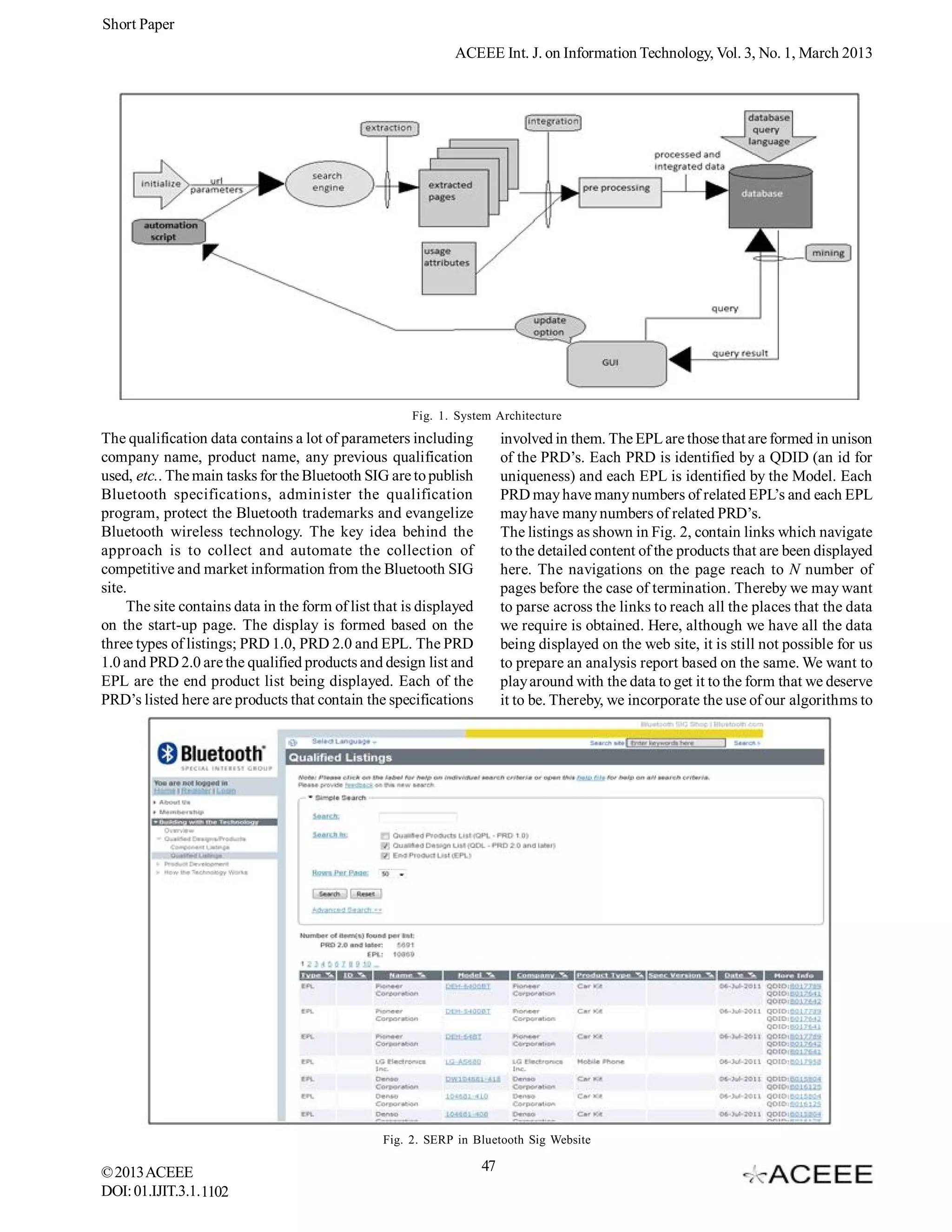 Short Paper
                                                             ACEEE Int. J. on Information Technology, Vol. 3, No. 1, March 2013




                                                      Fig. 1. System Architecture
The qualification data contains a lot of parameters including            involved in them. The EPL are those that are formed in unison
company name, product name, any previous qualification                   of the PRD’s. Each PRD is identified by a QDID (an id for
used, etc.. The main tasks for the Bluetooth SIG are to publish          uniqueness) and each EPL is identified by the Model. Each
Bluetooth specifications, administer the qualification                   PRD may have many numbers of related EPL’s and each EPL
program, protect the Bluetooth trademarks and evangelize                 may have many numbers of related PRD’s.
Bluetooth wireless technology. The key idea behind the                   The listings as shown in Fig. 2, contain links which navigate
approach is to collect and automate the collection of                    to the detailed content of the products that are been displayed
competitive and market information from the Bluetooth SIG                here. The navigations on the page reach to N number of
site.                                                                    pages before the case of termination. Thereby we may want
     The site contains data in the form of list that is displayed        to parse across the links to reach all the places that the data
on the start-up page. The display is formed based on the                 we require is obtained. Here, although we have all the data
three types of listings; PRD 1.0, PRD 2.0 and EPL. The PRD               being displayed on the web site, it is still not possible for us
1.0 and PRD 2.0 are the qualified products and design list and           to prepare an analysis report based on the same. We want to
EPL are the end product list being displayed. Each of the                play around with the data to get it to the form that we deserve
PRD’s listed here are products that contain the specifications           it to be. Thereby, we incorporate the use of our algorithms to




                                                 Fig. 2. SERP in Bluetooth Sig Website

© 2013 ACEEE                                                        47
DOI: 01.IJIT.3.1.1102
 