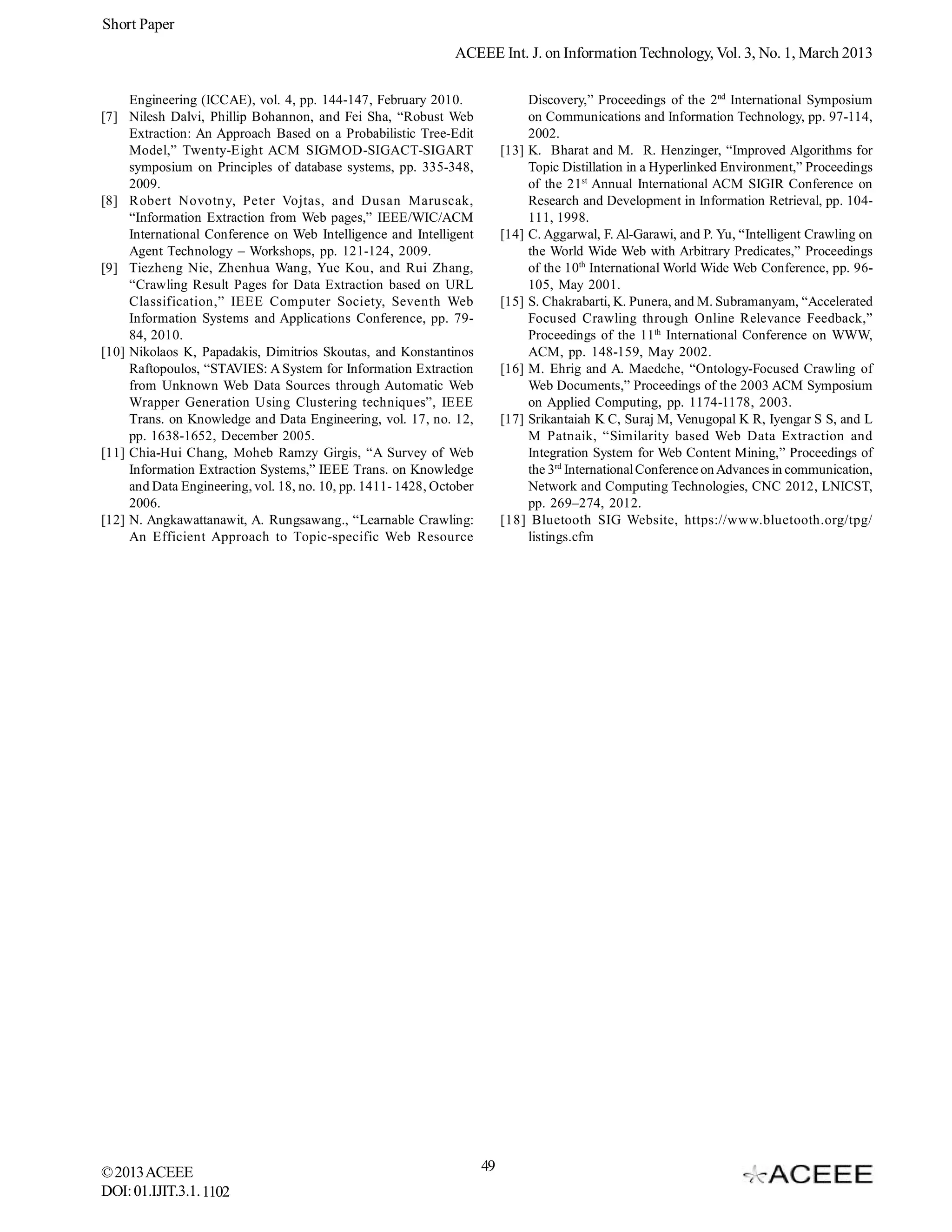 Short Paper
                                                                 ACEEE Int. J. on Information Technology, Vol. 3, No. 1, March 2013

       Engineering (ICCAE), vol. 4, pp. 144-147, February 2010.                   Discovery,” Proceedings of the 2nd International Symposium
[7]    Nilesh Dalvi, Phillip Bohannon, and Fei Sha, “Robust Web                   on Communications and Information Technology, pp. 97-114,
       Extraction: An Approach Based on a Probabilistic Tree-Edit                 2002.
       Model,” Twenty-Eight ACM SIGMOD-SIGACT-SIGART                         [13] K. Bharat and M. R. Henzinger, “Improved Algorithms for
       symposium on Principles of database systems, pp. 335-348,                  Topic Distillation in a Hyperlinked Environment,” Proceedings
       2009.                                                                      of the 21st Annual International ACM SIGIR Conference on
[8]    Robert Novotny, Peter Vojtas, and Dusan Maruscak,                          Research and Development in Information Retrieval, pp. 104-
       “Information Extraction from Web pages,” IEEE/WIC/ACM                      111, 1998.
       International Conference on Web Intelligence and Intelligent          [14] C. Aggarwal, F. Al-Garawi, and P. Yu, “Intelligent Crawling on
       Agent Technology – Workshops, pp. 121-124, 2009.                           the World Wide Web with Arbitrary Predicates,” Proceedings
[9]    Tiezheng Nie, Zhenhua Wang, Yue Kou, and Rui Zhang,                        of the 10th International World Wide Web Conference, pp. 96-
       “Crawling Result Pages for Data Extraction based on URL                    105, May 2001.
       Classification,” IEEE Computer Society, Seventh Web                   [15] S. Chakrabarti, K. Punera, and M. Subramanyam, “Accelerated
       Information Systems and Applications Conference, pp. 79-                   Focused Crawling through Online Relevance Feedback,”
       84, 2010.                                                                  Proceedings of the 11th International Conference on WWW,
[10]   Nikolaos K, Papadakis, Dimitrios Skoutas, and Konstantinos                 ACM, pp. 148-159, May 2002.
       Raftopoulos, “STAVIES: A System for Information Extraction            [16] M. Ehrig and A. Maedche, “Ontology-Focused Crawling of
       from Unknown Web Data Sources through Automatic Web                        Web Documents,” Proceedings of the 2003 ACM Symposium
       Wrapper Generation Using Clustering techniques”, IEEE                      on Applied Computing, pp. 1174-1178, 2003.
       Trans. on Knowledge and Data Engineering, vol. 17, no. 12,            [17] Srikantaiah K C, Suraj M, Venugopal K R, Iyengar S S, and L
       pp. 1638-1652, December 2005.                                              M Patnaik, “Similarity based Web Data Extraction and
[11]   Chia-Hui Chang, Moheb Ramzy Girgis, “A Survey of Web                       Integration System for Web Content Mining,” Proceedings of
       Information Extraction Systems,” IEEE Trans. on Knowledge                  the 3rd International Conference on Advances in communication,
       and Data Engineering, vol. 18, no. 10, pp. 1411- 1428, October             Network and Computing Technologies, CNC 2012, LNICST,
       2006.                                                                      pp. 269–274, 2012.
[12]   N. Angkawattanawit, A. Rungsawang., “Learnable Crawling:              [18] Bluetooth SIG Website, https://www.bluetooth.org/tpg/
       An Efficient Approach to Topic-specific Web Resource                       listings.cfm




© 2013 ACEEE                                                            49
DOI: 01.IJIT.3.1. 1102
 