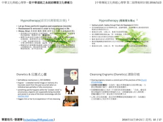 中華文化與超心理學－從中華道統之系統結構看文化療癒力 [中華傳統文化與超心理學 第二屆學術研討會] 2016/11/2
richardchang99@gmail.com 2016年11月19-21日 昆明; 10 / 17
Hypnotherapy(前世回溯催眠治療) 2
• Let go those painful & negative past experience (records)
• Reassessed & removed in order to truly progress in life
• Weiss, Brian 布萊恩·魏斯 催眠 前世今生回溯 生命輪迴(因果)
– 前世療法可以治療身心方面的痼疾，前世所遭遇到的傷痛，經由靈魂
的記憶累積，傳遞到今世。靈魂伴侶…
– 揭開宇宙基本的生命動力及療癒的能量--「愛」。愛是人類最終極的
治療能量，最重要的生命力(可被測量的生理能量)
– 「大師」是高層次的存有，不具形體的靈魂，總是陪伴在人們的身旁，
引導人們形塑自己的命運。(vs.佛、菩薩、大天使…等高靈)
– 瞭解到為什麼週遭的冤親債主總是不時圍繞在自己身旁，並且阻撓自
己的靈魂自由。經由前世的回溯，我們瞭解到生死只是階段的開始與
階段的結束，並不代表全部。
Hypnotherapy (覺醒覺知覺x) 3
• Spiritual growth, healing through Past-Life Regression前世療法
• 前世療癒能夠成功在於理解與宣洩，認識與覺醒，直接碰觸內心最深最原始的
根源是治療最佳的良方。
• 靈魂沒有宗教、人種之分。靈魂只知道愛與同情。
• 進行團體的催眠療癒 (vs.一對一深層溝通、打禪七、…)
• 靈性的力量及冥想的功用能深入靈性
• 輪迴 被認為是來人世間學習的一種方式(角色互換/學習愛/還債？)
• 瀕死經驗(NDE)的細節會因文化不同而改變，不過感受到美麗的光似乎是普遍
現象。
• 靈魂沒有宗教、人種之分。唯一的宗教就是愛。對生命有更深的瞭解與體認。
Dianetics & 反應式心靈
• Self-defense mechanism (心理防衛機制)
• Engram：a detailed mental image or memory of a
traumatic event from the past occurred when an
individual was partially or fully unconscious
• something painful happens while the "analytic mind" is
unconscious, engrams are supposedly being recorded
and stored in an area of the brain Scientology calls the
reactive mind
• triggers him or her to re-experience it if not cleansing
Cleansing Engrams (Dianetics) 清除印痕
• Clearing engrams remains a central part of the practices of theChurch
of Scientology
• 自我對本我的壓抑：自我的一種全然潛意識的自我防禦功能，大
都在潛意識中進行，過程常常是無意識的。
• 防衛機制保護自己免於 不可接受的思想或衝動；「自我」避免思
想及情感再次經歷相同情境的方法，而根據每個人的人格特質、
經驗或觀念不同，會呈現不同的防禦方式
• 心理上的自我保護：真正的防禦機制是無意識進行的，為保護自
己及防護自己免於再次受傷害。
 