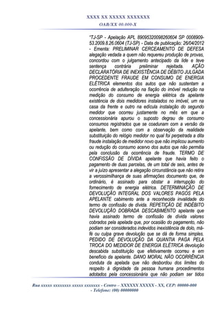 XXXX XX XXXXX XXXXXXX
OAB/XX 00.000-X
““TJ-SP - Apelação APL 89095320098260604 SP 0008909-TJ-SP - Apelação APL 89095320098260604 SP 0008909-
53.2009.8.26.0604 (TJ-SP) - Data de publicação: 26/04/201253.2009.8.26.0604 (TJ-SP) - Data de publicação: 26/04/2012
- Ementa: PRELIMINAR CERCEAMENTO DE DEFESA- Ementa: PRELIMINAR CERCEAMENTO DE DEFESA
alegação vedada a quem não requereu produção de provas,alegação vedada a quem não requereu produção de provas,
concordou com o julgamento antecipado da lide e teveconcordou com o julgamento antecipado da lide e teve
sentença contrária preliminar rejeitada. AÇÃOsentença contrária preliminar rejeitada. AÇÃO
DECLARATÓRIA DE INEXISTÊNCIA DE DÉBITO JULGADADECLARATÓRIA DE INEXISTÊNCIA DE DÉBITO JULGADA
PROCEDENTE FRAUDE EM CONSUMO DE ENERGIAPROCEDENTE FRAUDE EM CONSUMO DE ENERGIA
ELÉTRICA elementos dos autos que não sustentam aELÉTRICA elementos dos autos que não sustentam a
ocorrência de adulteração na fiação do imóvel redução naocorrência de adulteração na fiação do imóvel redução na
medição do consumo de energia elétrica da apelantemedição do consumo de energia elétrica da apelante
existência de dois medidores instalados no imóvel, um naexistência de dois medidores instalados no imóvel, um na
casa da frente e outro na edícula instalação do segundocasa da frente e outro na edícula instalação do segundo
medidor que ocorreu justamente no mês em que amedidor que ocorreu justamente no mês em que a
concessionária apurou o suposto degrau de consumoconcessionária apurou o suposto degrau de consumo
consumos registrados que se coadunam com a versão daconsumos registrados que se coadunam com a versão da
apelante, bem como com a observação da realidadeapelante, bem como com a observação da realidade
substituição do relógio medidor no qual foi perpetrada a ditasubstituição do relógio medidor no qual foi perpetrada a dita
fraude instalação de medidor novo que não implicou aumentofraude instalação de medidor novo que não implicou aumento
ou redução do consumo acervo dos autos que não permitiaou redução do consumo acervo dos autos que não permitia
pela conclusão da ocorrência de fraude. TERMO DEpela conclusão da ocorrência de fraude. TERMO DE
CONFISSÃO DE DÍVIDA apelante que havia feito oCONFISSÃO DE DÍVIDA apelante que havia feito o
pagamento de duas parcelas, de um total de seis, antes depagamento de duas parcelas, de um total de seis, antes de
vir a juízo apresentar a alegação circunstância que não retiravir a juízo apresentar a alegação circunstância que não retira
a verossimilhança de suas afirmações documento que, dea verossimilhança de suas afirmações documento que, de
ordinário, é assinado para obstar a interrupção doordinário, é assinado para obstar a interrupção do
fornecimento de energia elétrica. DETERMINAÇÃO DEfornecimento de energia elétrica. DETERMINAÇÃO DE
DEVOLUÇÃO INTEGRAL DOS VALORES PAGOS PELADEVOLUÇÃO INTEGRAL DOS VALORES PAGOS PELA
APELANTE cabimento ante a reconhecida invalidade doAPELANTE cabimento ante a reconhecida invalidade do
termo de confissão de dívida. REPETIÇÃO DE INDÉBITOtermo de confissão de dívida. REPETIÇÃO DE INDÉBITO
DEVOLUÇÃO DOBRADA DESCABIMENTO apelante queDEVOLUÇÃO DOBRADA DESCABIMENTO apelante que
havia assinado termo de confissão de dívida valoreshavia assinado termo de confissão de dívida valores
cobrados pela apelada que, por ocasião do pagamento, nãocobrados pela apelada que, por ocasião do pagamento, não
podiam ser considerados indevidos inexistência de dolo, má-podiam ser considerados indevidos inexistência de dolo, má-
fé ou culpa grave devolução que se dá de forma simples.fé ou culpa grave devolução que se dá de forma simples.
PEDIDO DE DEVOLUÇÃO DA QUANTIA PAGA PELAPEDIDO DE DEVOLUÇÃO DA QUANTIA PAGA PELA
TROCA DO MEDIDOR DE ENERGIA ELÉTRICA devoluçãoTROCA DO MEDIDOR DE ENERGIA ELÉTRICA devolução
descabida substituição que efetivamente ocorreu e emdescabida substituição que efetivamente ocorreu e em
benefício da apelante. DANO MORAL NÃO OCORRÊNCIAbenefício da apelante. DANO MORAL NÃO OCORRÊNCIA
conduta da apelada que não desbordou dos limites doconduta da apelada que não desbordou dos limites do
respeito à dignidade da pessoa humana procedimentosrespeito à dignidade da pessoa humana procedimentos
adotados pela concessionária que não podiam ser tidosadotados pela concessionária que não podiam ser tidos
Rua xxxxx xxxxxxxx xxxxx xxxxxxx - Centro – XXXXXX XXXXX - XX, CEP: 00000-000
- Telefone: (00) 00000000
 