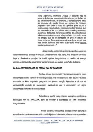 XXXX XX XXXXX XXXXXXX
OAB/XX 00.000-X
como arbitrários, mormente porque a apelante não foicomo arbitrários, mormente porque a apelante não foi
obstada de interpor recurso administrativo, o que de fato elaobstada de interpor recurso administrativo, o que de fato ela
fez procedimento que, de ordinário, a concessionária adotafez procedimento que, de ordinário, a concessionária adota
na apuração de queda brusca no registro de consumona apuração de queda brusca no registro de consumo
prepostos que foram à casa da apelante para apurar aprepostos que foram à casa da apelante para apurar a
existência de irregularidades no relógio medidor apelada que,existência de irregularidades no relógio medidor apelada que,
em seu modo de ver, concluiu ter havido fraude que levou aoem seu modo de ver, concluiu ter havido fraude que levou ao
registro de consumos menores existência de elementos queregistro de consumos menores existência de elementos que
não tornavam desarrazoada e impossível a conclusão a quenão tornavam desarrazoada e impossível a conclusão a que
ela chegou, que só foi rechaçada em grau de recurso daela chegou, que só foi rechaçada em grau de recurso da
forma como os fatos ocorreram não era de se admitir queforma como os fatos ocorreram não era de se admitir que
eles tinham potencial para fazer surgir dano moraleles tinham potencial para fazer surgir dano moral recursorecurso
parcialmente provido....”parcialmente provido....”
Desse modo, pelos motivos acima expostos, abusivo oDesse modo, pelos motivos acima expostos, abusivo o
comportamento da apelada de imputar, unilateralmente e de plano, fora do devido processocomportamento da apelada de imputar, unilateralmente e de plano, fora do devido processo
legal e ofendendo o princípio da boa-fé objetiva, irregularidade no medidor de energialegal e ofendendo o princípio da boa-fé objetiva, irregularidade no medidor de energia
elétrica ao consumidor, devendo tal comportamento ser coibido pelo Poder Judiciário.elétrica ao consumidor, devendo tal comportamento ser coibido pelo Poder Judiciário.
IV-IV- DA ARBITRARIEDADE DA ESTIMATIVA DE CONSUMODA ARBITRARIEDADE DA ESTIMATIVA DE CONSUMO
Destaca-se que o consumidor na maior ocorrência de vezesDestaca-se que o consumidor na maior ocorrência de vezes
desconhece qual foi o critério técnico dispensado pela concessionária para apurar o supostodesconhece qual foi o critério técnico dispensado pela concessionária para apurar o suposto
montante de kWh resgatado, porquanto há apenas menção legislativa e técnica namontante de kWh resgatado, porquanto há apenas menção legislativa e técnica na
comunicação enviada ao consumidor, olvidando-se que o consumidor, em regra,comunicação enviada ao consumidor, olvidando-se que o consumidor, em regra,
desconhece elementos técnico-jurídicos.desconhece elementos técnico-jurídicos.
Relembre-se que há vários critérios normativos, contidos naRelembre-se que há vários critérios normativos, contidos na
Resolução 414 da XXXXXXXResolução 414 da XXXXXXX, para se levantar a quantidade de kWh consumido, para se levantar a quantidade de kWh consumido
irregularmente.irregularmente.
Nesse contexto, conquanto a apelada sempre se furte aoNesse contexto, conquanto a apelada sempre se furte ao
cumprimento dos deveres anexos da boa-fé objetiva – informação, clareza e transparência -,cumprimento dos deveres anexos da boa-fé objetiva – informação, clareza e transparência -,
Rua xxxxx xxxxxxxx xxxxx xxxxxxx - Centro – XXXXXX XXXXX - XX, CEP: 00000-000
- Telefone: (00) 00000000
 