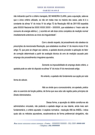 XXXX XX XXXXX XXXXXXX
OAB/XX 00.000-X
não indicando qual foi o critério manejado, DE MANEIRA CLARA, para a apuração, sabe-senão indicando qual foi o critério manejado, DE MANEIRA CLARA, para a apuração, sabe-se
que o único critério utilizado, se não em todas mas na maioria dos casos, pela ré é oque o único critério utilizado, se não em todas mas na maioria dos casos, pela ré é o
constante da alínea “b” do inciso IV do artigo 72 da Resolução 456 de 29/11/00 expedidaconstante da alínea “b” do inciso IV do artigo 72 da Resolução 456 de 29/11/00 expedida
pela XXXXX Nacional de XXXX XXXX XXXX – XXXXXXpela XXXXX Nacional de XXXX XXXX XXXX – XXXXXX, que estabelece o “maior valor de, que estabelece o “maior valor de
consumo de energia elétrica (...) ocorrido em até doze ciclos completos de medição normalconsumo de energia elétrica (...) ocorrido em até doze ciclos completos de medição normal
imediatamente anteriores ao início da irregularidade”.imediatamente anteriores ao início da irregularidade”.
Com o devido respeito, tal procedimento não obedece àsCom o devido respeito, tal procedimento não obedece às
prescrições da mencionada Resolução, que estabelece na alínea “a” do mesmo inciso IV doprescrições da mencionada Resolução, que estabelece na alínea “a” do mesmo inciso IV do
artigo 72, que para se chegar aos valores, a apelada deveria proceder à aplicação do fatorartigo 72, que para se chegar aos valores, a apelada deveria proceder à aplicação do fator
de correção determinado a partir da avaliação técnica do erro de medição causado pelode correção determinado a partir da avaliação técnica do erro de medição causado pelo
emprego dos procedimentos irregulares apurados.emprego dos procedimentos irregulares apurados.
Somente na impossibilidade do emprego deste critério, aSomente na impossibilidade do emprego deste critério, a
apelada pode se valer do disposto na alínea “b” do inciso IV do mencionado artigo.apelada pode se valer do disposto na alínea “b” do inciso IV do mencionado artigo.
No entanto, a apelada não fundamenta sua opção por estaNo entanto, a apelada não fundamenta sua opção por esta
forma de cálculo.forma de cálculo.
Não se olvide que a concessionária, ora apelada, praticaNão se olvide que a concessionária, ora apelada, pratica
atos no exercício de função pública, de forma que seus atos são regidos pelos princípios deatos no exercício de função pública, de forma que seus atos são regidos pelos princípios de
Direito Administrativo.Direito Administrativo.
Dessa forma, a apuração do débito constitui-se atoDessa forma, a apuração do débito constitui-se ato
administrativo vinculado, não podendo a apelada eleger ao seu talante, ainda mais semadministrativo vinculado, não podendo a apelada eleger ao seu talante, ainda mais sem
fundamentá-lo, o critério apurador. A espécie normativa - resolução 456 da ANEEL– indicafundamentá-lo, o critério apurador. A espécie normativa - resolução 456 da ANEEL– indica
quais são os métodos apuradores, escalonando-os de forma preferencial obrigatório, nãoquais são os métodos apuradores, escalonando-os de forma preferencial obrigatório, não
Rua xxxxx xxxxxxxx xxxxx xxxxxxx - Centro – XXXXXX XXXXX - XX, CEP: 00000-000
- Telefone: (00) 00000000
 