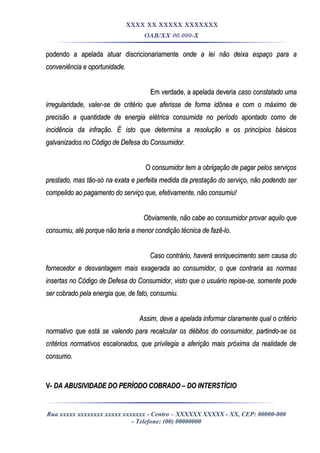 XXXX XX XXXXX XXXXXXX
OAB/XX 00.000-X
podendo a apelada atuar discricionariamentepodendo a apelada atuar discricionariamente onde a lei não deixa espaço para aonde a lei não deixa espaço para a
conveniência e oportunidade.conveniência e oportunidade.
Em verdade, a apelada deveriaEm verdade, a apelada deveria caso constatado umacaso constatado uma
irregularidade, valer-se de critério que aferisse de forma idônea e com o máximo deirregularidade, valer-se de critério que aferisse de forma idônea e com o máximo de
precisão a quantidade de energia elétrica consumida no período apontado como deprecisão a quantidade de energia elétrica consumida no período apontado como de
incidência da infração. É isto que determina a resolução e os princípios básicosincidência da infração. É isto que determina a resolução e os princípios básicos
galvanizados no Código de Defesa do Consumidor.galvanizados no Código de Defesa do Consumidor.
O consumidor tem a obrigação de pagar pelos serviçosO consumidor tem a obrigação de pagar pelos serviços
prestado, mas tão-só na exata e perfeita medida da prestação do serviço, não podendo serprestado, mas tão-só na exata e perfeita medida da prestação do serviço, não podendo ser
compelido ao pagamento do serviço que, efetivamente, não consumiu!compelido ao pagamento do serviço que, efetivamente, não consumiu!
Obviamente, não cabe ao consumidor provar aquilo queObviamente, não cabe ao consumidor provar aquilo que
consumiu, até porque não teria a menor condição técnica de fazê-lo.consumiu, até porque não teria a menor condição técnica de fazê-lo.
Caso contrário, haverá enriquecimento sem causa doCaso contrário, haverá enriquecimento sem causa do
fornecedor e desvantagem mais exagerada ao consumidor, o que contraria as normasfornecedor e desvantagem mais exagerada ao consumidor, o que contraria as normas
insertas no Código de Defesa do Consumidor, visto que o usuário repise-se, somente podeinsertas no Código de Defesa do Consumidor, visto que o usuário repise-se, somente pode
ser cobrado pela energia que, de fato, consumiu.ser cobrado pela energia que, de fato, consumiu.
Assim, deve a apelada informar claramente qual o critérioAssim, deve a apelada informar claramente qual o critério
normativo que está se valendo para recalcular os débitos do consumidor, partindo-se osnormativo que está se valendo para recalcular os débitos do consumidor, partindo-se os
critérios normativos escalonados, que privilegia a aferição mais próxima da realidade decritérios normativos escalonados, que privilegia a aferição mais próxima da realidade de
consumo.consumo.
V-V- DA ABUSIVIDADE DO PERÍODO COBRADO – DO INTERSTÍCIODA ABUSIVIDADE DO PERÍODO COBRADO – DO INTERSTÍCIO
Rua xxxxx xxxxxxxx xxxxx xxxxxxx - Centro – XXXXXX XXXXX - XX, CEP: 00000-000
- Telefone: (00) 00000000
 